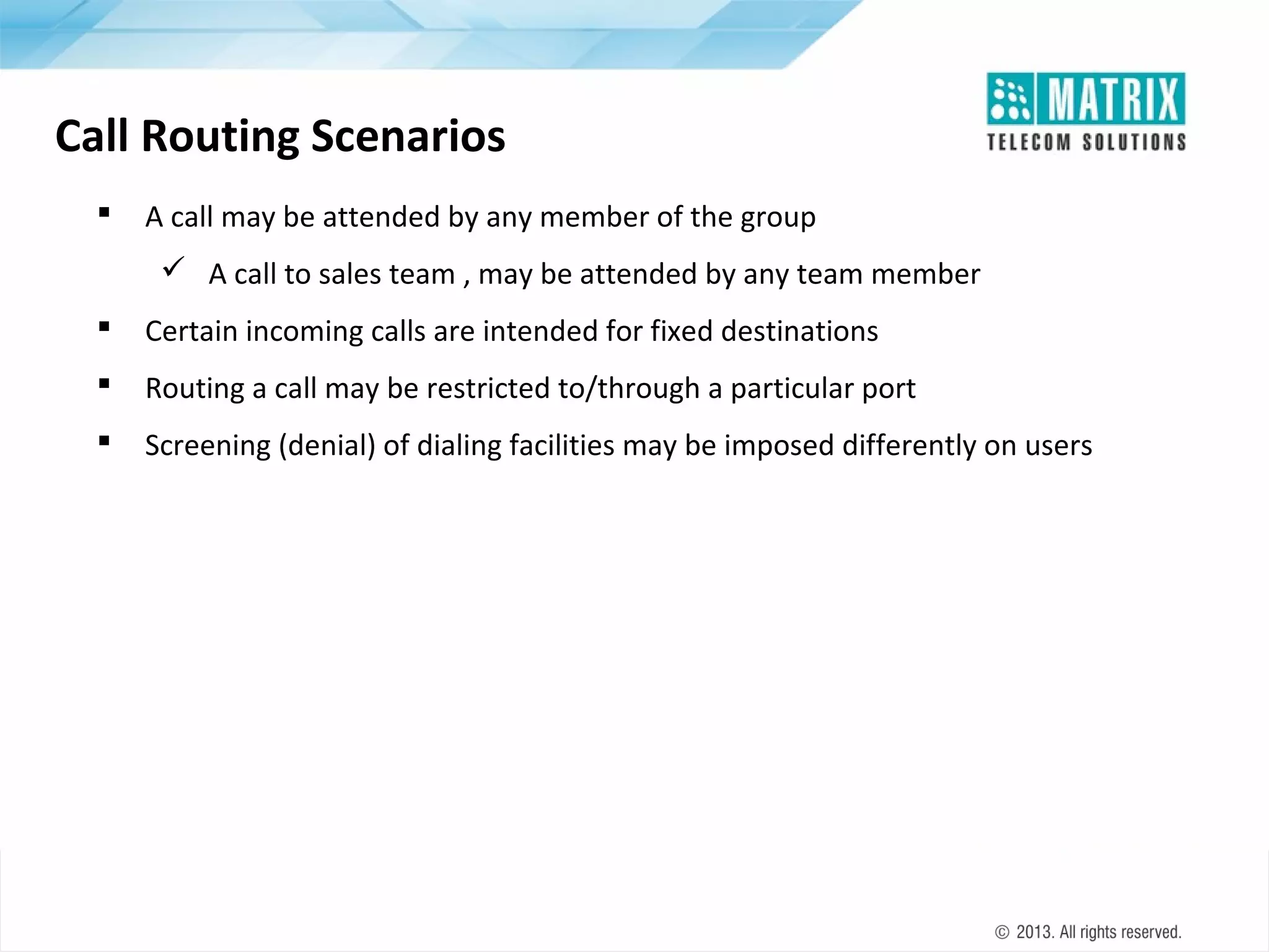 Call Routing Scenarios


A call may be attended by any member of the group
 A call to sales team , may be attended by any team member



Certain incoming calls are intended for fixed destinations



Routing a call may be restricted to/through a particular port



Screening (denial) of dialing facilities may be imposed differently on users

 