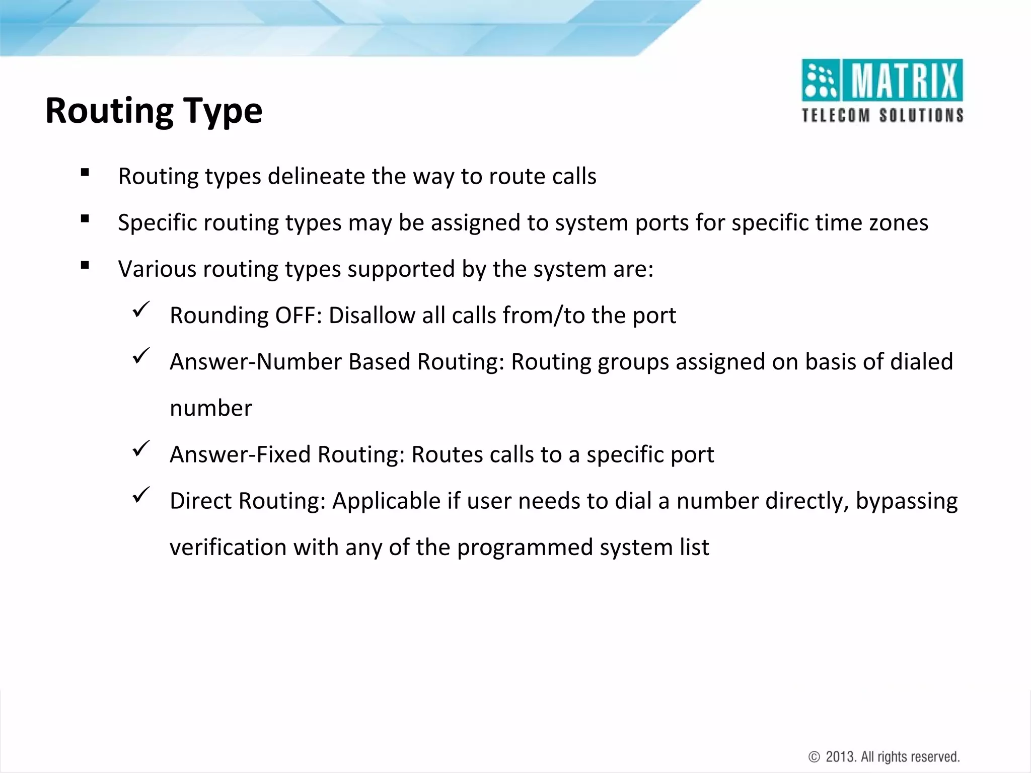 Routing Type


Routing types delineate the way to route calls



Specific routing types may be assigned to system ports for specific time zones



Various routing types supported by the system are:
 Rounding OFF: Disallow all calls from/to the port
 Answer-Number Based Routing: Routing groups assigned on basis of dialed
number
 Answer-Fixed Routing: Routes calls to a specific port
 Direct Routing: Applicable if user needs to dial a number directly, bypassing
verification with any of the programmed system list

 