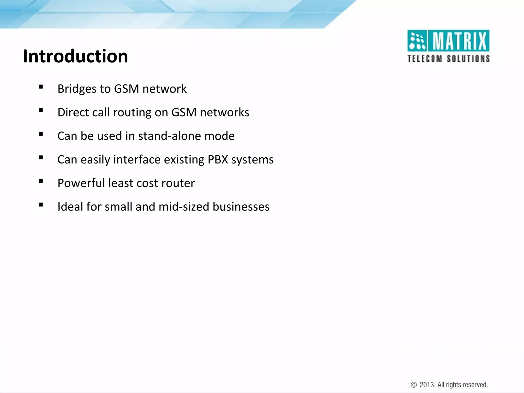 Introduction


Bridges to GSM network



Direct call routing on GSM networks



Can be used in stand-alone mode



Can easily interface existing PBX systems



Powerful least cost router



Ideal for small and mid-sized businesses

 