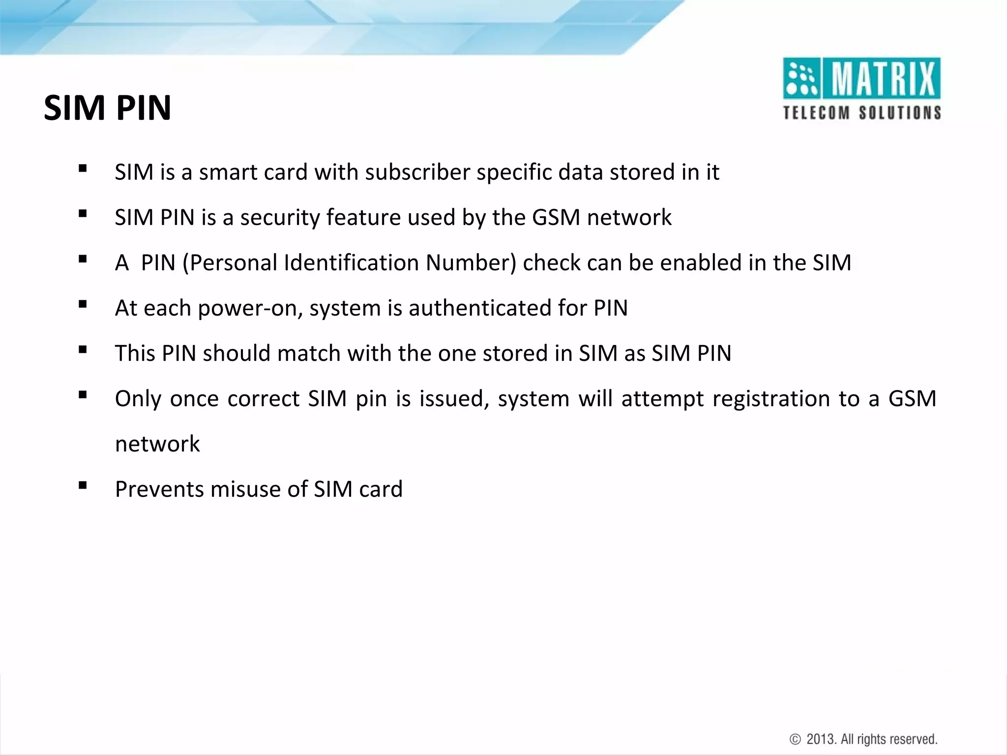 SIM PIN


SIM is a smart card with subscriber specific data stored in it



SIM PIN is a security feature used by the GSM network



A PIN (Personal Identification Number) check can be enabled in the SIM



At each power-on, system is authenticated for PIN



This PIN should match with the one stored in SIM as SIM PIN



Only once correct SIM pin is issued, system will attempt registration to a GSM
network



Prevents misuse of SIM card

 