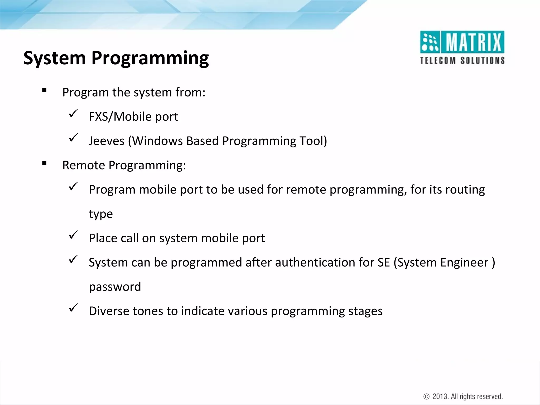 System Programming


Program the system from:
 FXS/Mobile port
 Jeeves (Windows Based Programming Tool)



Remote Programming:
 Program mobile port to be used for remote programming, for its routing
type
 Place call on system mobile port
 System can be programmed after authentication for SE (System Engineer )
password
 Diverse tones to indicate various programming stages

 