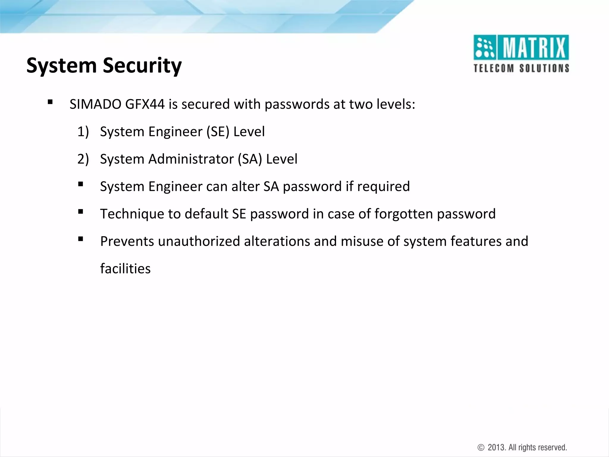 System Security


SIMADO GFX44 is secured with passwords at two levels:
1) System Engineer (SE) Level
2) System Administrator (SA) Level


System Engineer can alter SA password if required



Technique to default SE password in case of forgotten password



Prevents unauthorized alterations and misuse of system features and
facilities

 