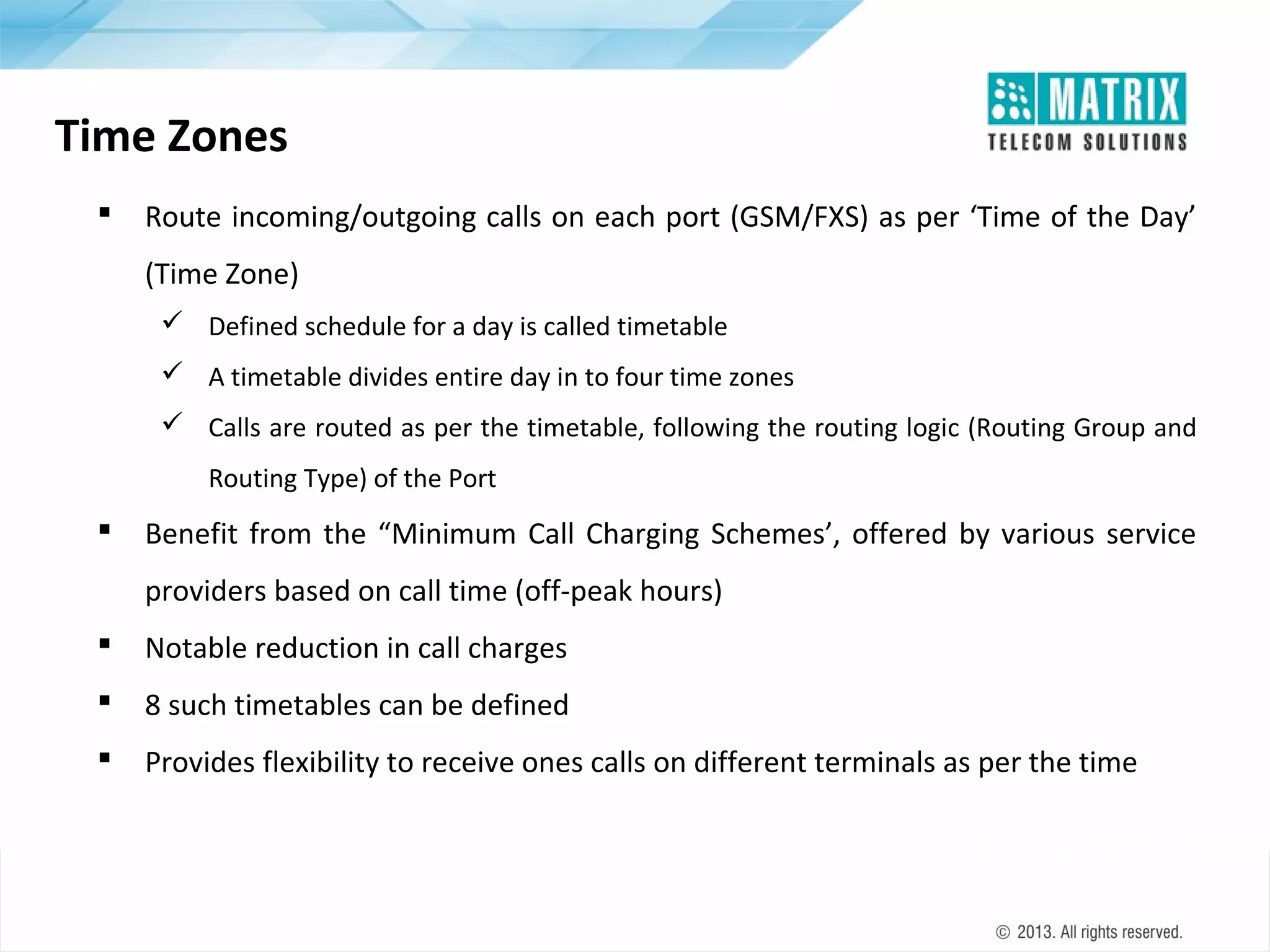 Time Zones


Route incoming/outgoing calls on each port (GSM/FXS) as per ‘Time of the Day’
(Time Zone)
 Defined schedule for a day is called timetable
 A timetable divides entire day in to four time zones
 Calls are routed as per the timetable, following the routing logic (Routing Group and
Routing Type) of the Port



Benefit from the “Minimum Call Charging Schemes’, offered by various service
providers based on call time (off-peak hours)



Notable reduction in call charges



8 such timetables can be defined



Provides flexibility to receive ones calls on different terminals as per the time

 