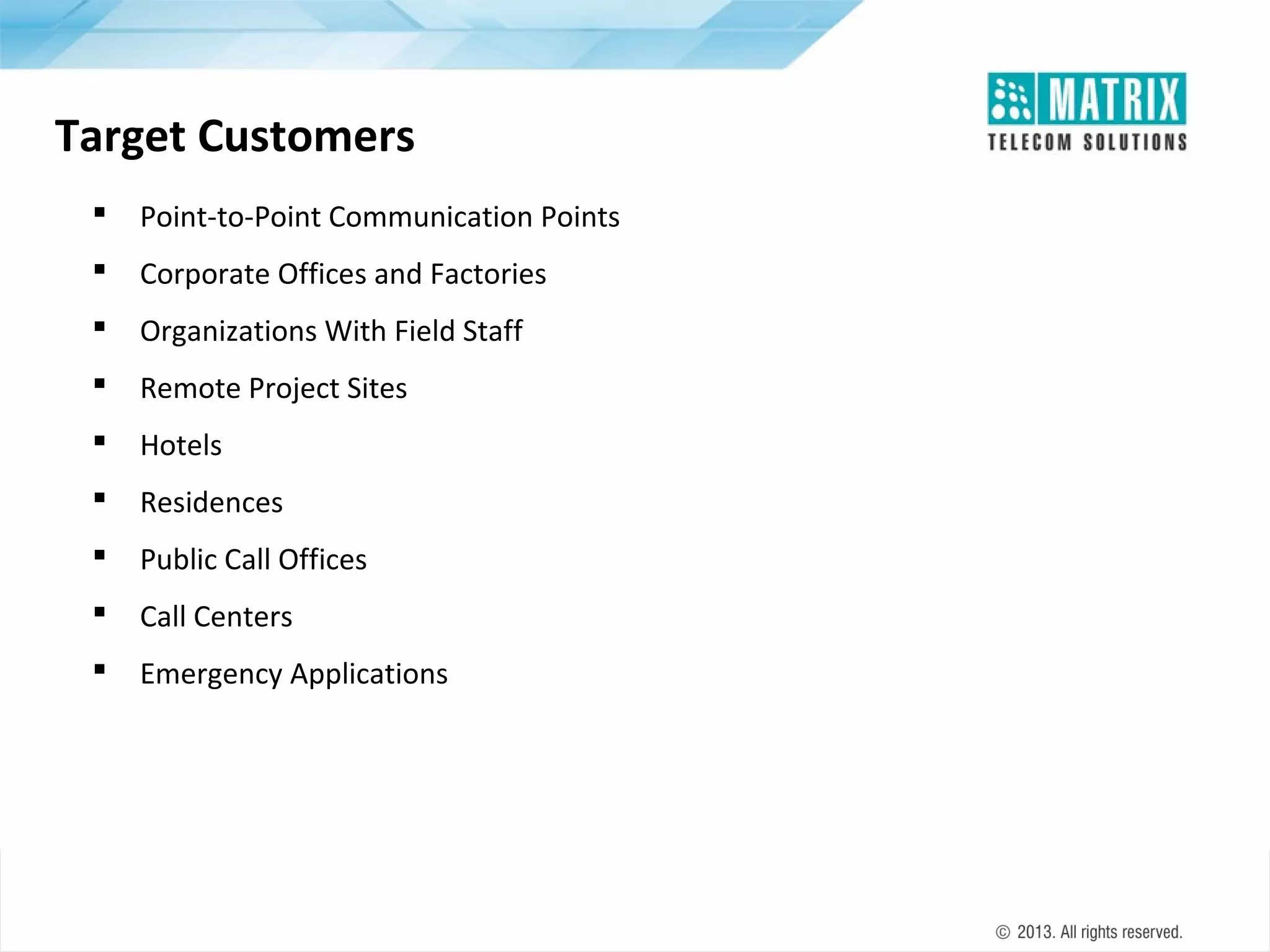 Target Customers


Point-to-Point Communication Points



Corporate Offices and Factories



Organizations With Field Staff



Remote Project Sites



Hotels



Residences



Public Call Offices



Call Centers



Emergency Applications

 