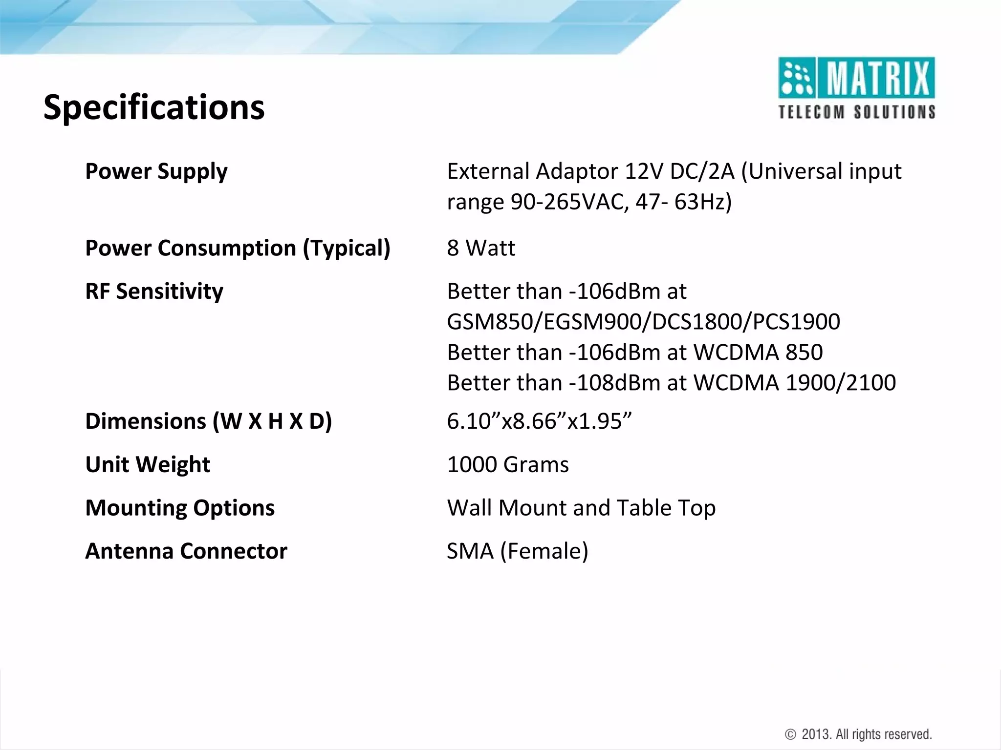 Specifications
Power Supply

External Adaptor 12V DC/2A (Universal input
range 90-265VAC, 47- 63Hz)

Power Consumption (Typical)

8 Watt

RF Sensitivity

Better than -106dBm at
GSM850/EGSM900/DCS1800/PCS1900
Better than -106dBm at WCDMA 850
Better than -108dBm at WCDMA 1900/2100

Dimensions (W X H X D)

6.10”x8.66”x1.95”

Unit Weight

1000 Grams

Mounting Options

Wall Mount and Table Top

Antenna Connector

SMA (Female)

 