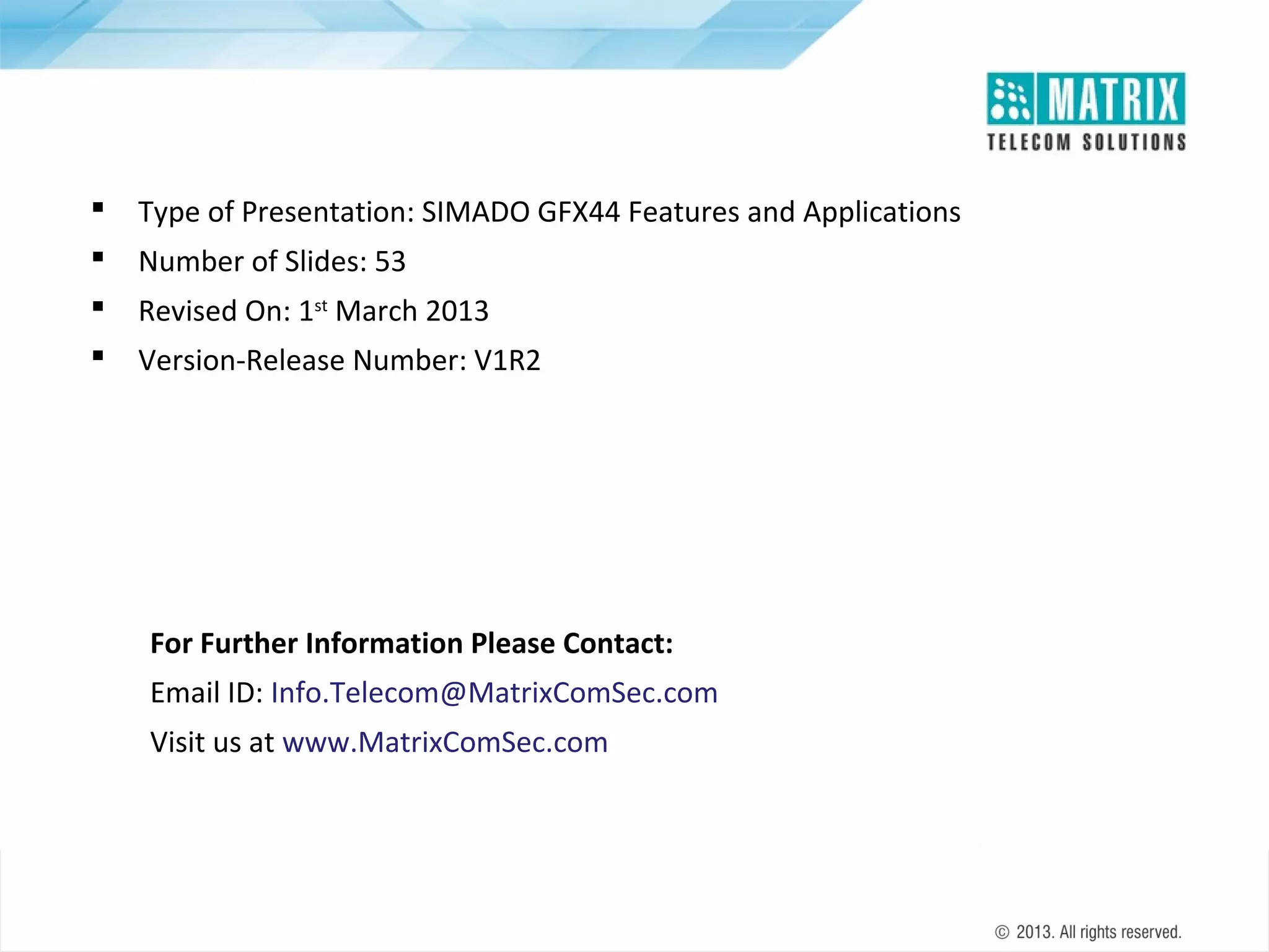 

Type of Presentation: SIMADO GFX44 Features and Applications



Number of Slides: 53



Revised On: 1st March 2013



Version-Release Number: V1R2

For Further Information Please Contact:
Email ID: Info.Telecom@MatrixComSec.com
Visit us at www.MatrixComSec.com

 