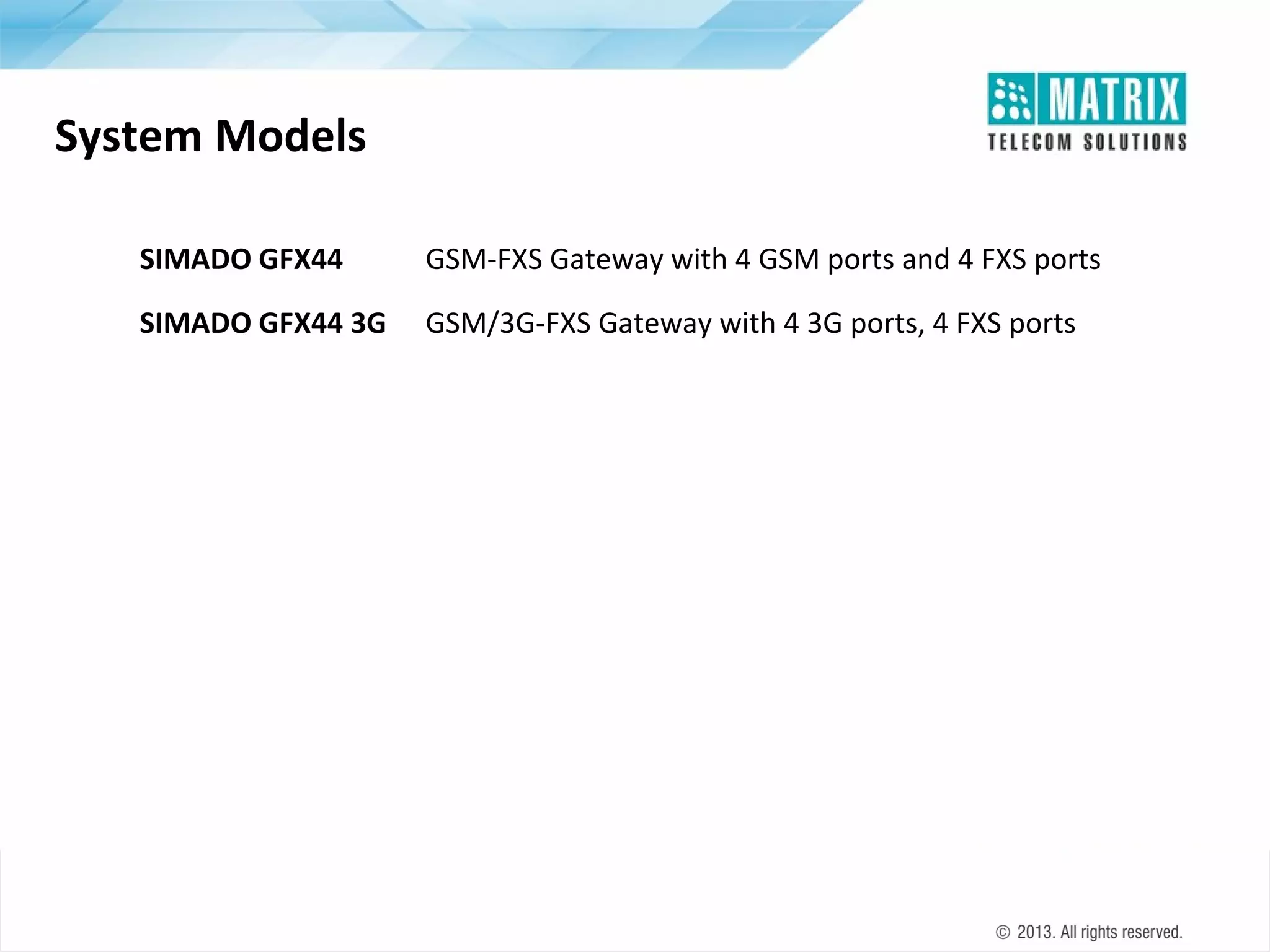 System Models
SIMADO GFX44

GSM-FXS Gateway with 4 GSM ports and 4 FXS ports

SIMADO GFX44 3G

GSM/3G-FXS Gateway with 4 3G ports, 4 FXS ports

 
