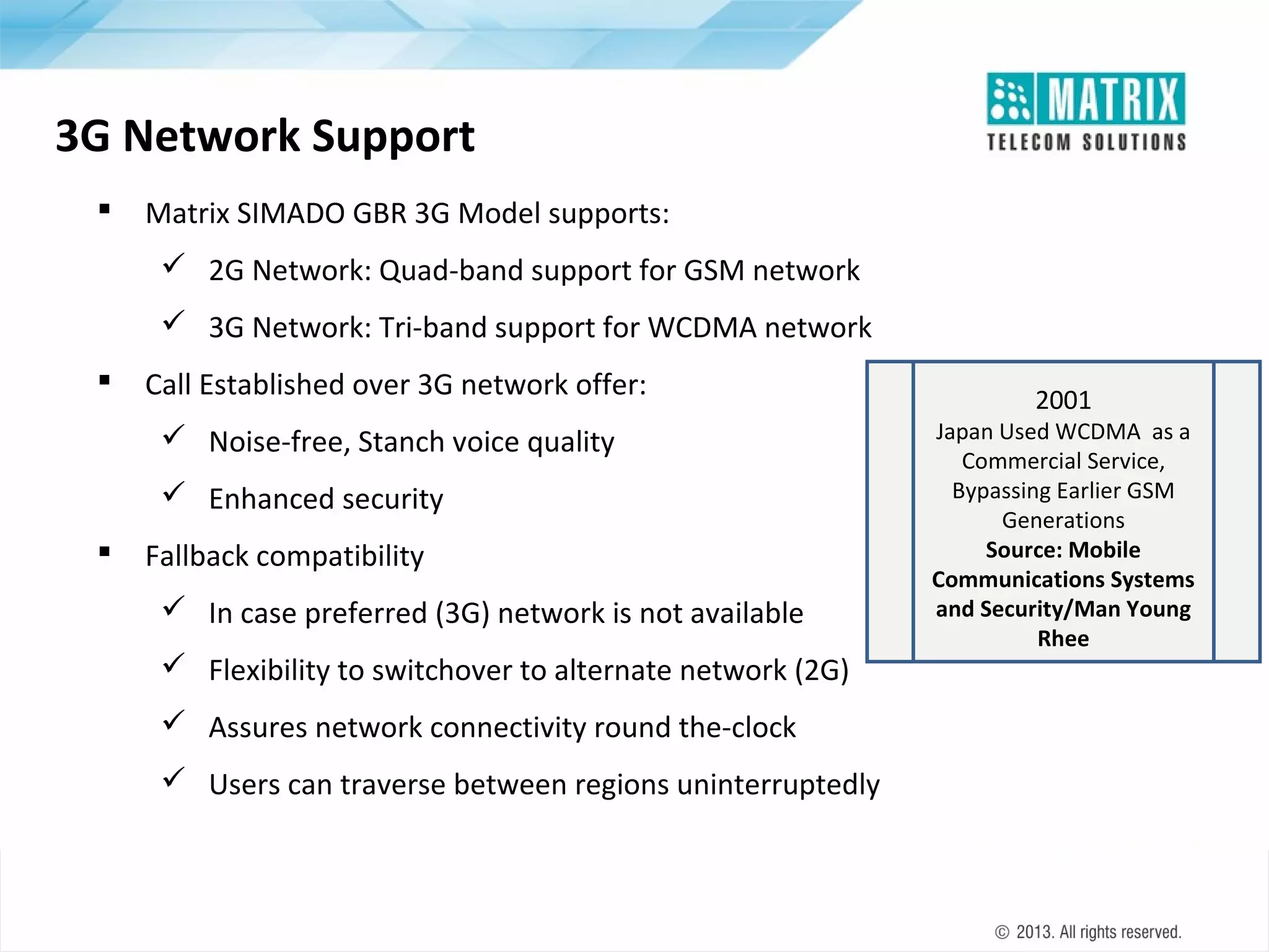 3G Network Support


Matrix SIMADO GBR 3G Model supports:
 2G Network: Quad-band support for GSM network
 3G Network: Tri-band support for WCDMA network



Call Established over 3G network offer:
 Noise-free, Stanch voice quality
 Enhanced security



Fallback compatibility
 In case preferred (3G) network is not available
 Flexibility to switchover to alternate network (2G)
 Assures network connectivity round the-clock
 Users can traverse between regions uninterruptedly

2001

Japan Used WCDMA as a
Commercial Service,
Bypassing Earlier GSM
Generations
Source: Mobile
Communications Systems
and Security/Man Young
Rhee

 