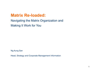 Matrix Re-loaded:
Navigating the Matrix Organization and
Making It Work for You




Ng Aung San

Head, Strategy and Corporate Management Information




                                                      1
 