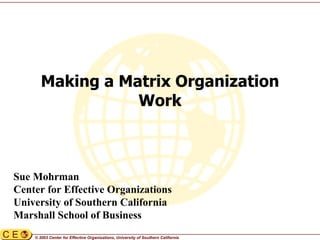 © 2003 Center for Effective Organizations, University of Southern California
Making a Matrix Organization
Work
Sue Mohrman
Center for Effective Organizations
University of Southern California
Marshall School of Business
 