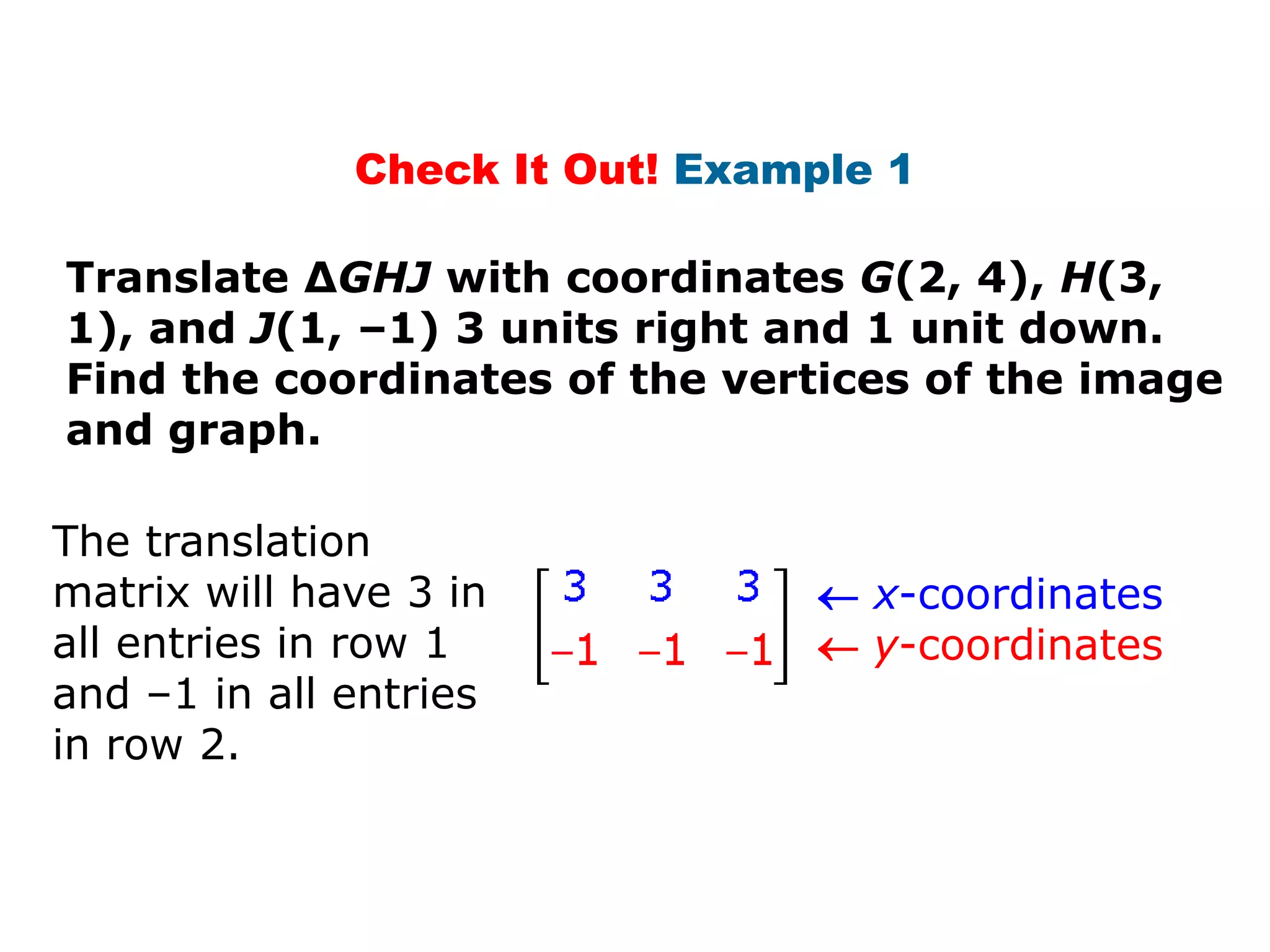 Check It Out! Example 1

Translate ΔGHJ with coordinates G(2, 4), H(3,
1), and J(1, –1) 3 units right and 1 unit down.
Find the coordinates of the vertices of the image
and graph.

The translation
matrix will have 3 in            x-coordinates
all entries in row 1             y-coordinates
and –1 in all entries
in row 2.
 
