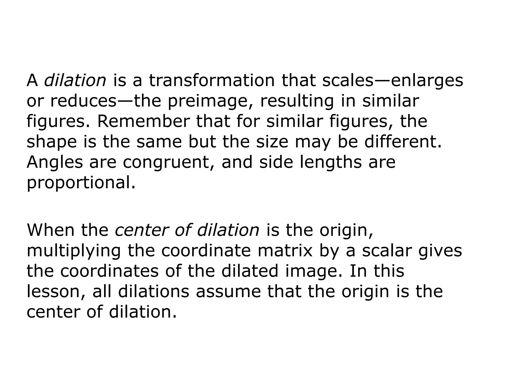 A dilation is a transformation that scales—enlarges
or reduces—the preimage, resulting in similar
figures. Remember that for similar figures, the
shape is the same but the size may be different.
Angles are congruent, and side lengths are
proportional.

When the center of dilation is the origin,
multiplying the coordinate matrix by a scalar gives
the coordinates of the dilated image. In this
lesson, all dilations assume that the origin is the
center of dilation.
 