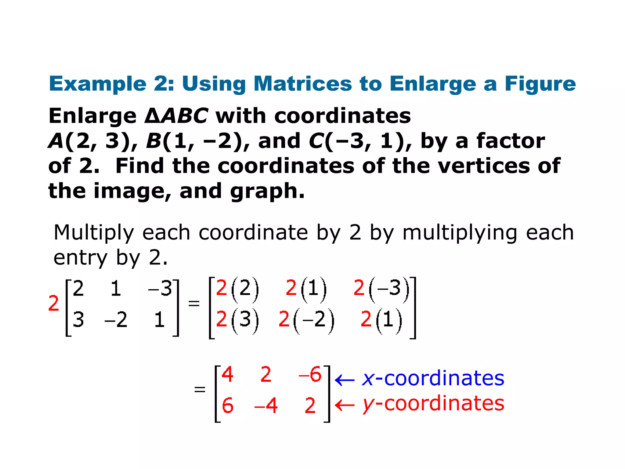 Example 2: Using Matrices to Enlarge a Figure
Enlarge ΔABC with coordinates
A(2, 3), B(1, –2), and C(–3, 1), by a factor
of 2. Find the coordinates of the vertices of
the image, and graph.
Multiply each coordinate by 2 by multiplying each
entry by 2.




                           x-coordinates
                           y-coordinates
 
