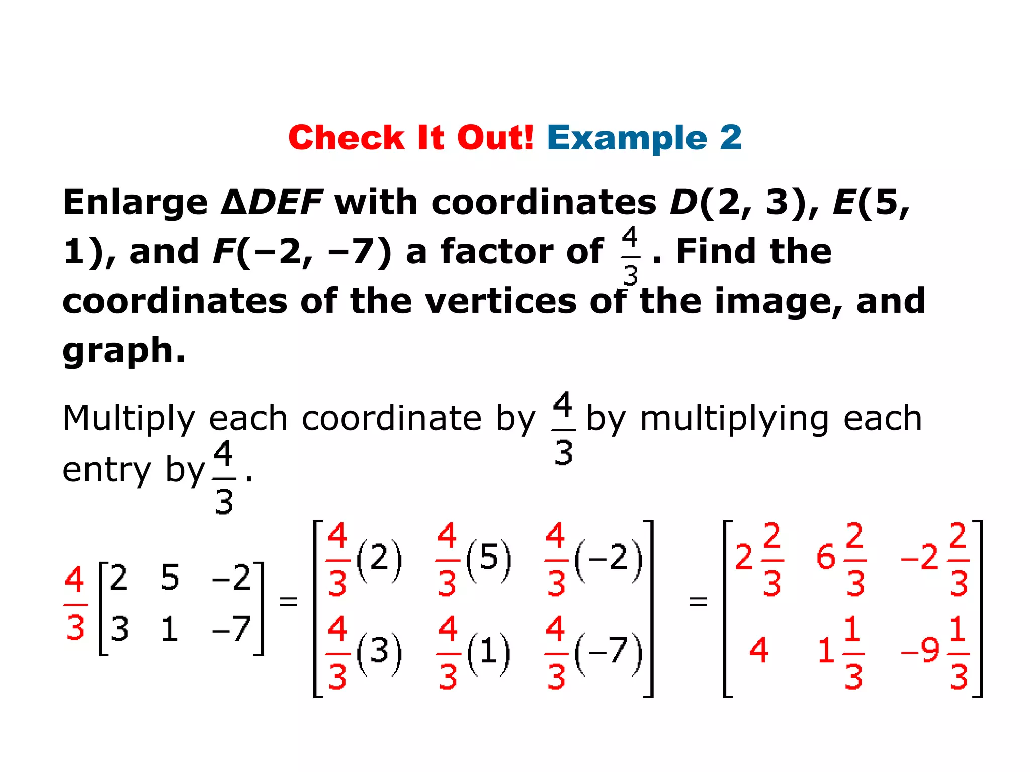 Check It Out! Example 2
Enlarge ΔDEF with coordinates D(2, 3), E(5,
1), and F(–2, –7) a factor of . Find the
coordinates of the vertices of the image, and
graph.
Multiply each coordinate by   by multiplying each
entry by   .
 