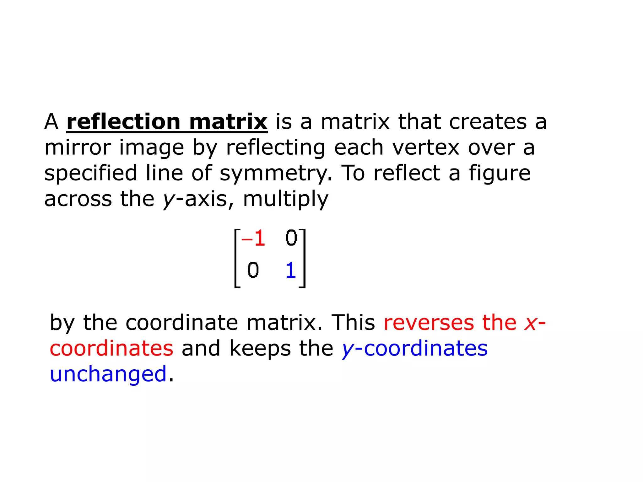 A reflection matrix is a matrix that creates a
mirror image by reflecting each vertex over a
specified line of symmetry. To reflect a figure
across the y-axis, multiply




by the coordinate matrix. This reverses the x-
coordinates and keeps the y-coordinates
unchanged.
 