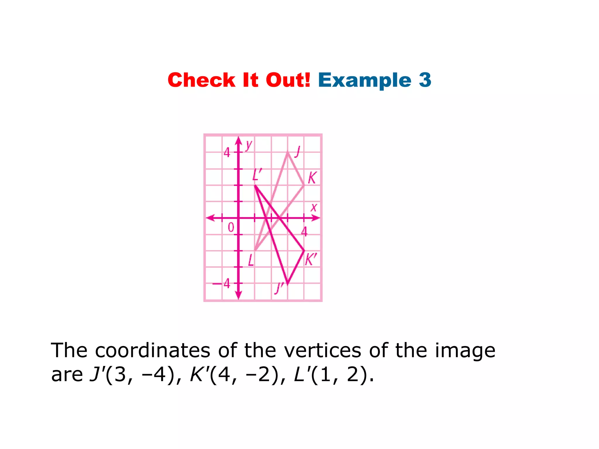 Check It Out! Example 3




The coordinates of the vertices of the image
are J'(3, –4), K'(4, –2), L'(1, 2).
 