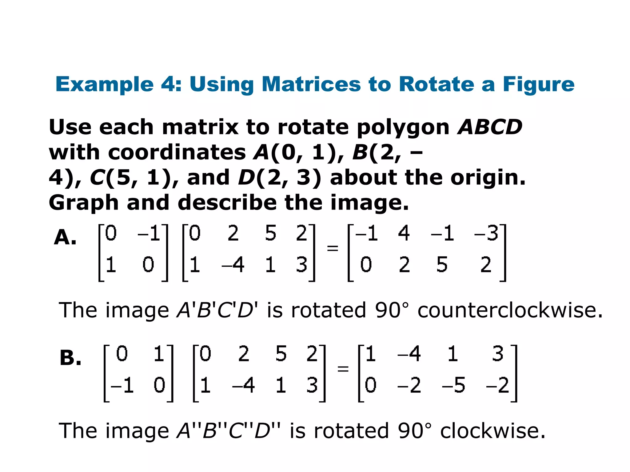 Example 4: Using Matrices to Rotate a Figure

Use each matrix to rotate polygon ABCD
with coordinates A(0, 1), B(2, –
4), C(5, 1), and D(2, 3) about the origin.
Graph and describe the image.
A.


The image A'B'C'D' is rotated 90° counterclockwise.

B.


The image A''B''C''D'' is rotated 90° clockwise.
 