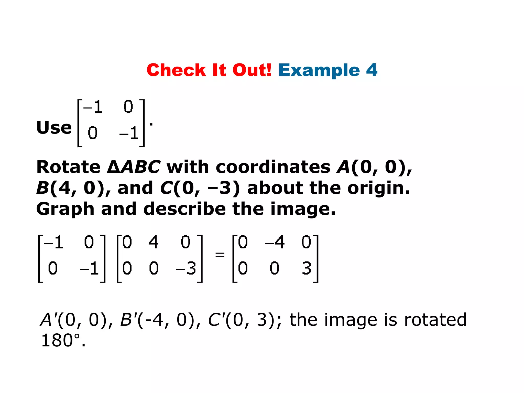 Check It Out! Example 4


Use

Rotate ΔABC with coordinates A(0, 0),
B(4, 0), and C(0, –3) about the origin.
Graph and describe the image.




A'(0, 0), B'(-4, 0), C'(0, 3); the image is rotated
180°.
 