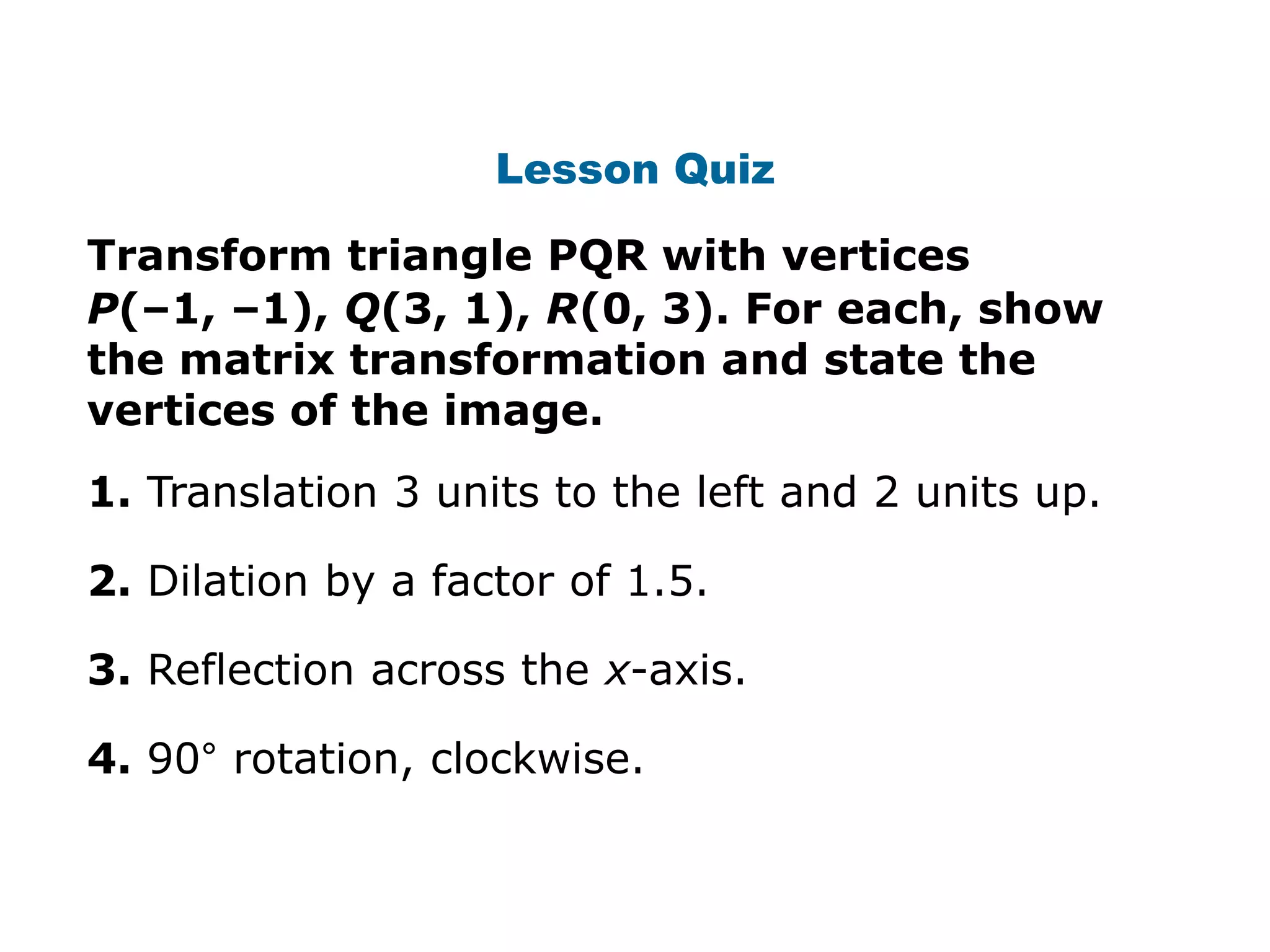 Lesson Quiz

Transform triangle PQR with vertices
P(–1, –1), Q(3, 1), R(0, 3). For each, show
the matrix transformation and state the
vertices of the image.
1. Translation 3 units to the left and 2 units up.

2. Dilation by a factor of 1.5.

3. Reflection across the x-axis.

4. 90° rotation, clockwise.
 