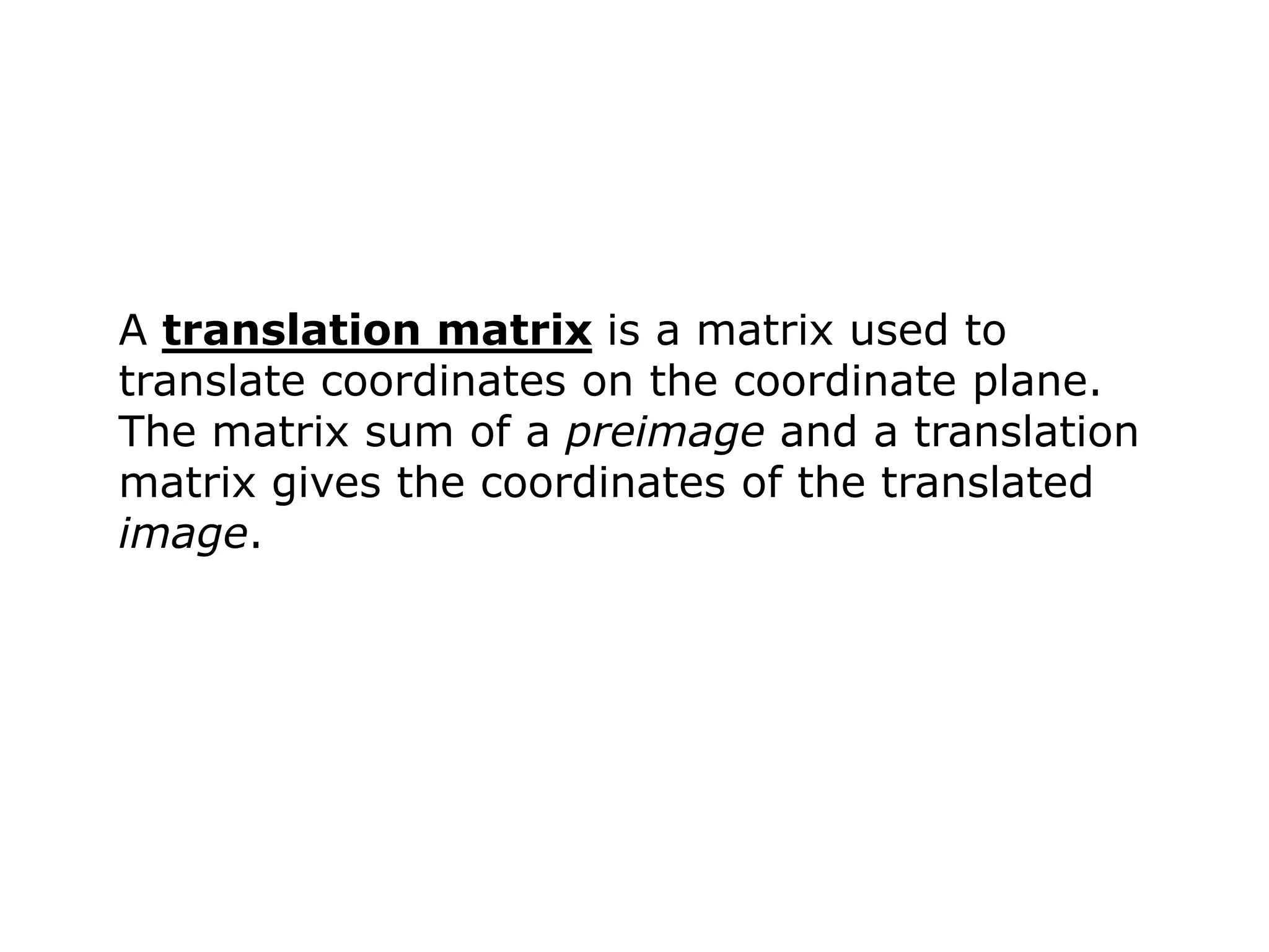 A translation matrix is a matrix used to
translate coordinates on the coordinate plane.
The matrix sum of a preimage and a translation
matrix gives the coordinates of the translated
image.
 