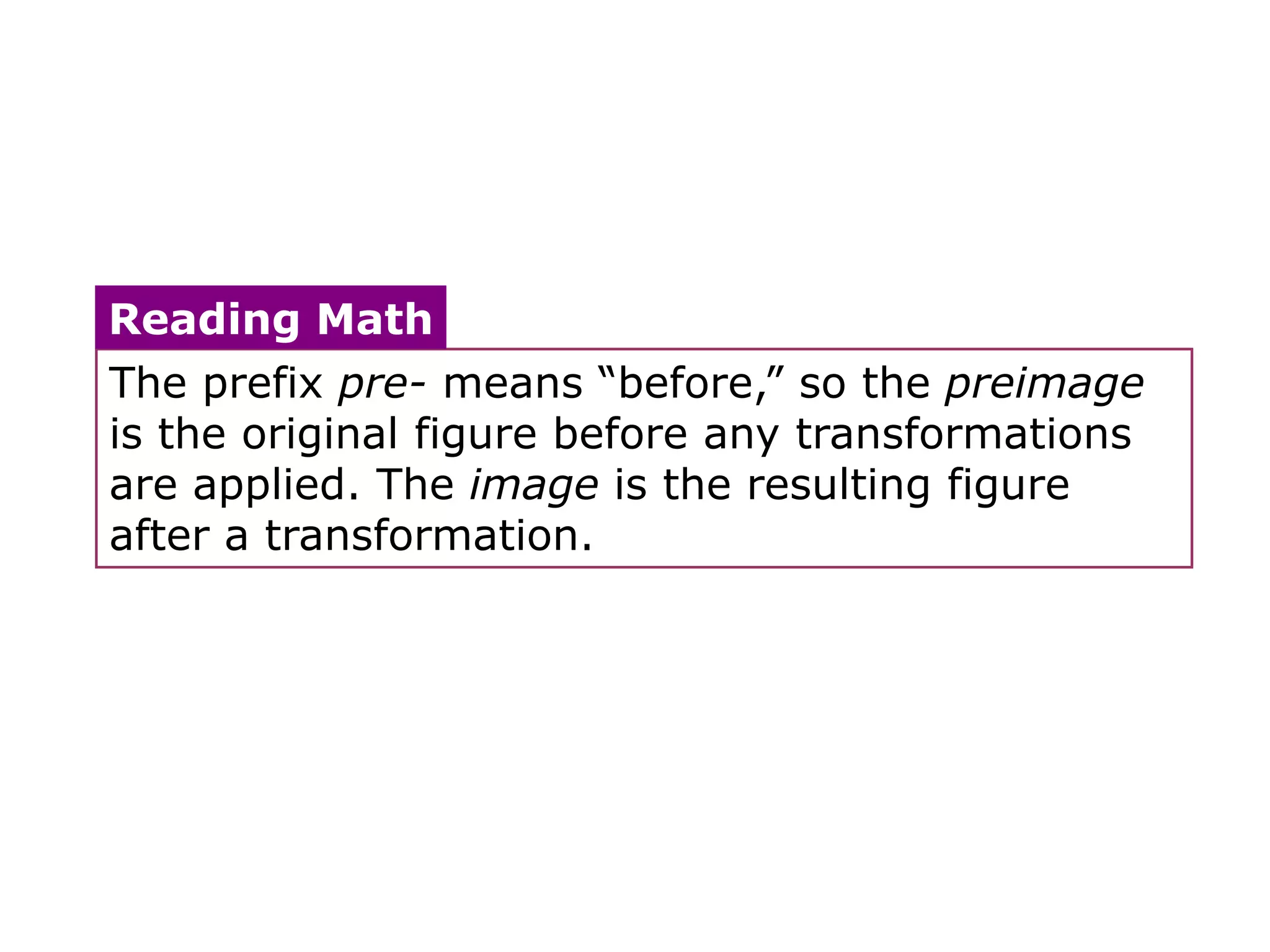 Reading Math
The prefix pre- means ―before,‖ so the preimage
is the original figure before any transformations
are applied. The image is the resulting figure
after a transformation.
 