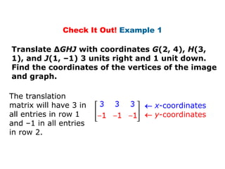 Check It Out! Example 1

Translate ΔGHJ with coordinates G(2, 4), H(3,
1), and J(1, –1) 3 units right and 1 unit down.
Find the coordinates of the vertices of the image
and graph.

The translation
matrix will have 3 in            x-coordinates
all entries in row 1             y-coordinates
and –1 in all entries
in row 2.
 