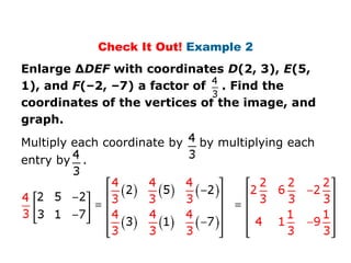 Check It Out! Example 2
Enlarge ΔDEF with coordinates D(2, 3), E(5,
1), and F(–2, –7) a factor of . Find the
coordinates of the vertices of the image, and
graph.
Multiply each coordinate by   by multiplying each
entry by   .
 
