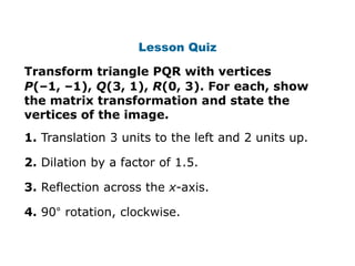 Lesson Quiz

Transform triangle PQR with vertices
P(–1, –1), Q(3, 1), R(0, 3). For each, show
the matrix transformation and state the
vertices of the image.
1. Translation 3 units to the left and 2 units up.

2. Dilation by a factor of 1.5.

3. Reflection across the x-axis.

4. 90° rotation, clockwise.
 