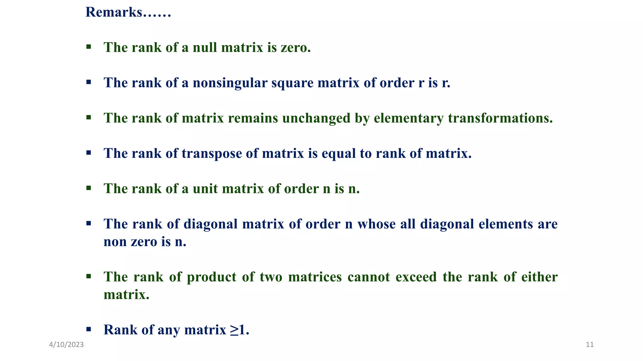 4/10/2023 11
Remarks……
 The rank of a null matrix is zero.
 The rank of a nonsingular square matrix of order r is r.
 The rank of matrix remains unchanged by elementary transformations.
 The rank of transpose of matrix is equal to rank of matrix.
 The rank of a unit matrix of order n is n.
 The rank of diagonal matrix of order n whose all diagonal elements are
non zero is n.
 The rank of product of two matrices cannot exceed the rank of either
matrix.
 Rank of any matrix ≥1.
 