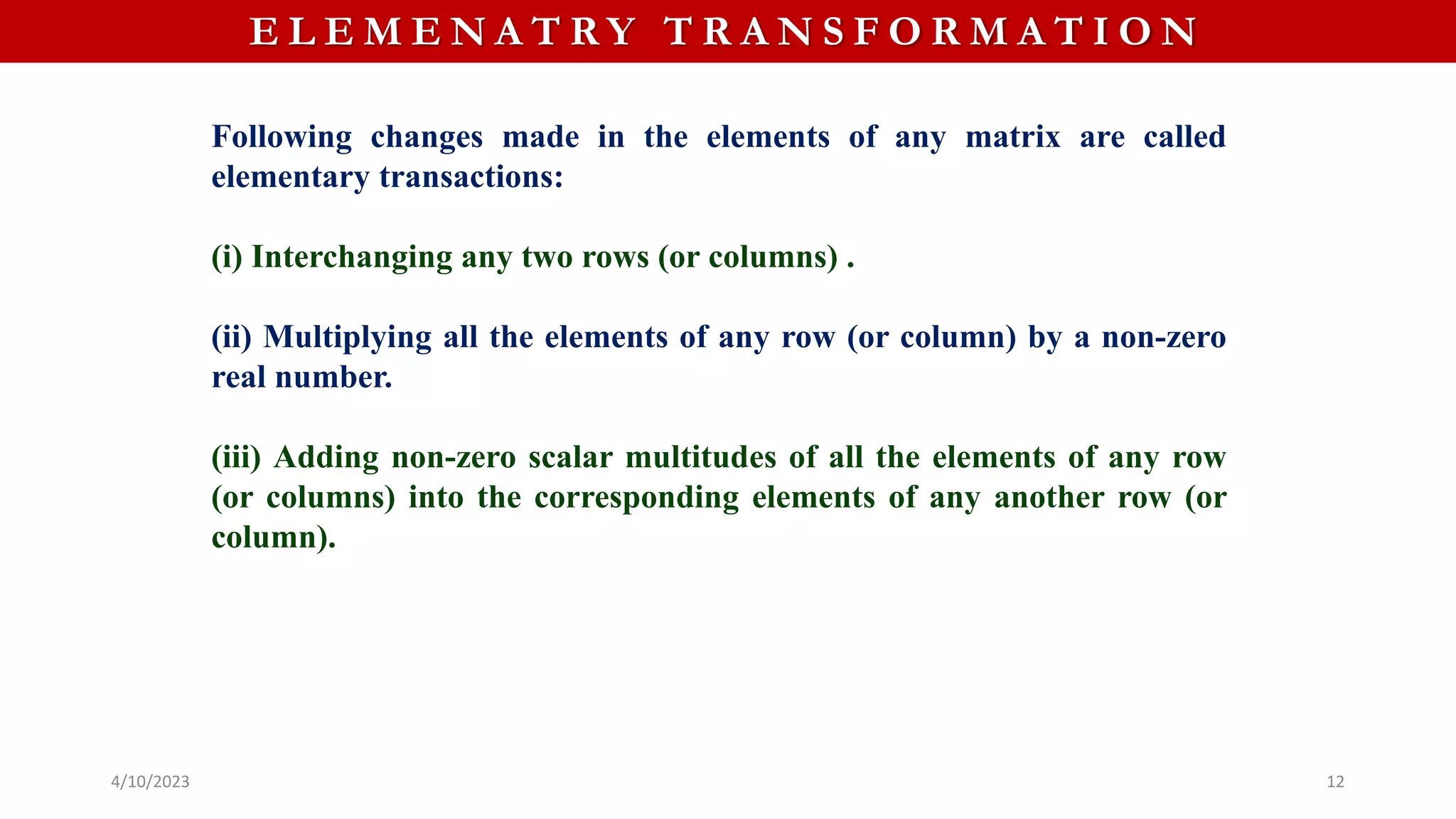 4/10/2023 12
E L E M E N A T R Y T R A N S F O R M A T I O N
Following changes made in the elements of any matrix are called
elementary transactions:
(i) Interchanging any two rows (or columns) .
(ii) Multiplying all the elements of any row (or column) by a non-zero
real number.
(iii) Adding non-zero scalar multitudes of all the elements of any row
(or columns) into the corresponding elements of any another row (or
column).
 