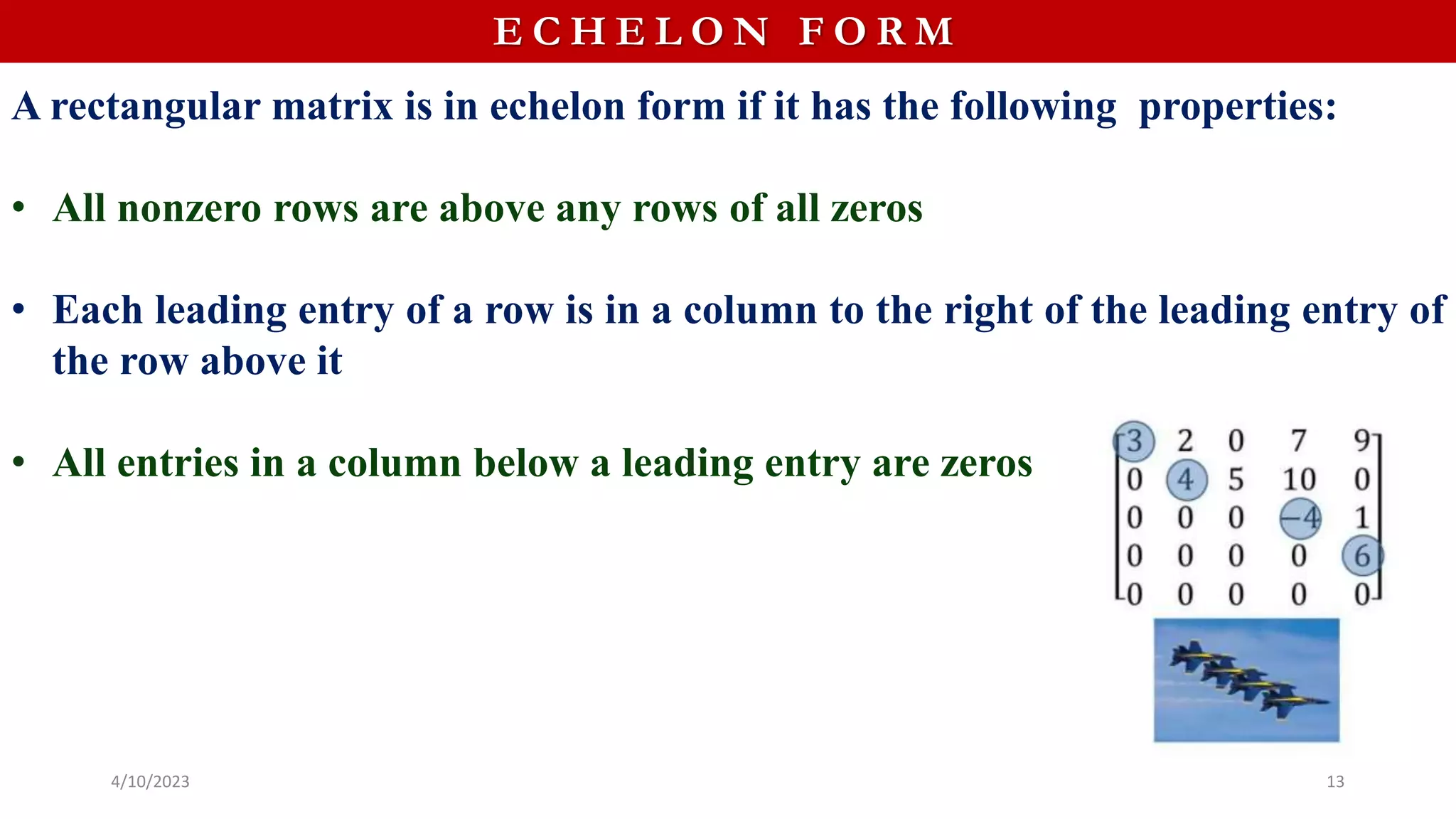 E C H E L O N F O R M
A rectangular matrix is in echelon form if it has the following properties:
• All nonzero rows are above any rows of all zeros
• Each leading entry of a row is in a column to the right of the leading entry of
the row above it
• All entries in a column below a leading entry are zeros
4/10/2023 13
 