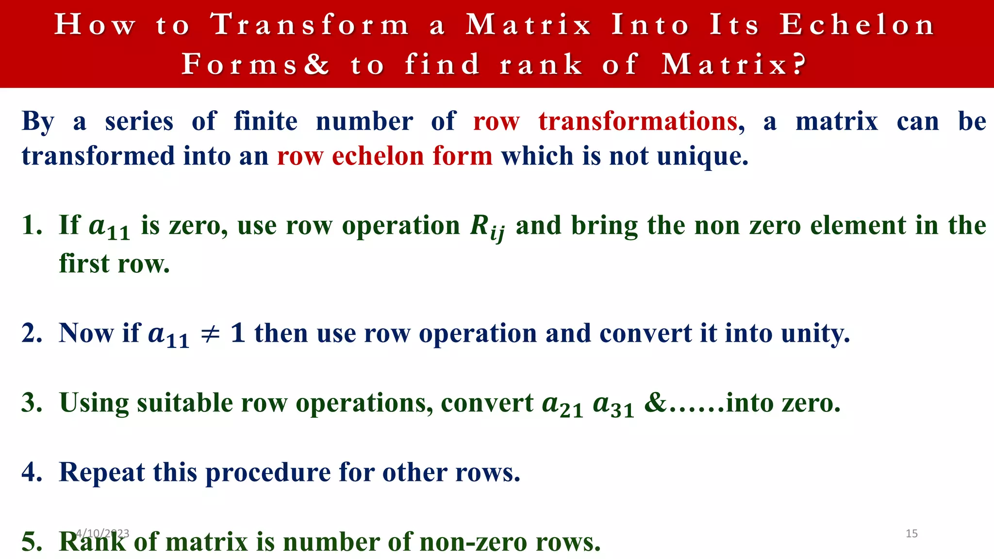 4/10/2023 15
H o w t o Tr a n s f o r m a M a t r i x I n t o I t s E c h e l o n
F o r m s & t o f i n d r a n k o f M a t r i x ?
By a series of finite number of row transformations, a matrix can be
transformed into an row echelon form which is not unique.
1. If 𝒂𝟏𝟏 is zero, use row operation 𝑹𝒊𝒋 and bring the non zero element in the
first row.
2. Now if 𝒂𝟏𝟏 ≠ 𝟏 then use row operation and convert it into unity.
3. Using suitable row operations, convert 𝒂𝟐𝟏 𝒂𝟑𝟏 &……into zero.
4. Repeat this procedure for other rows.
5. Rank of matrix is number of non-zero rows.
 