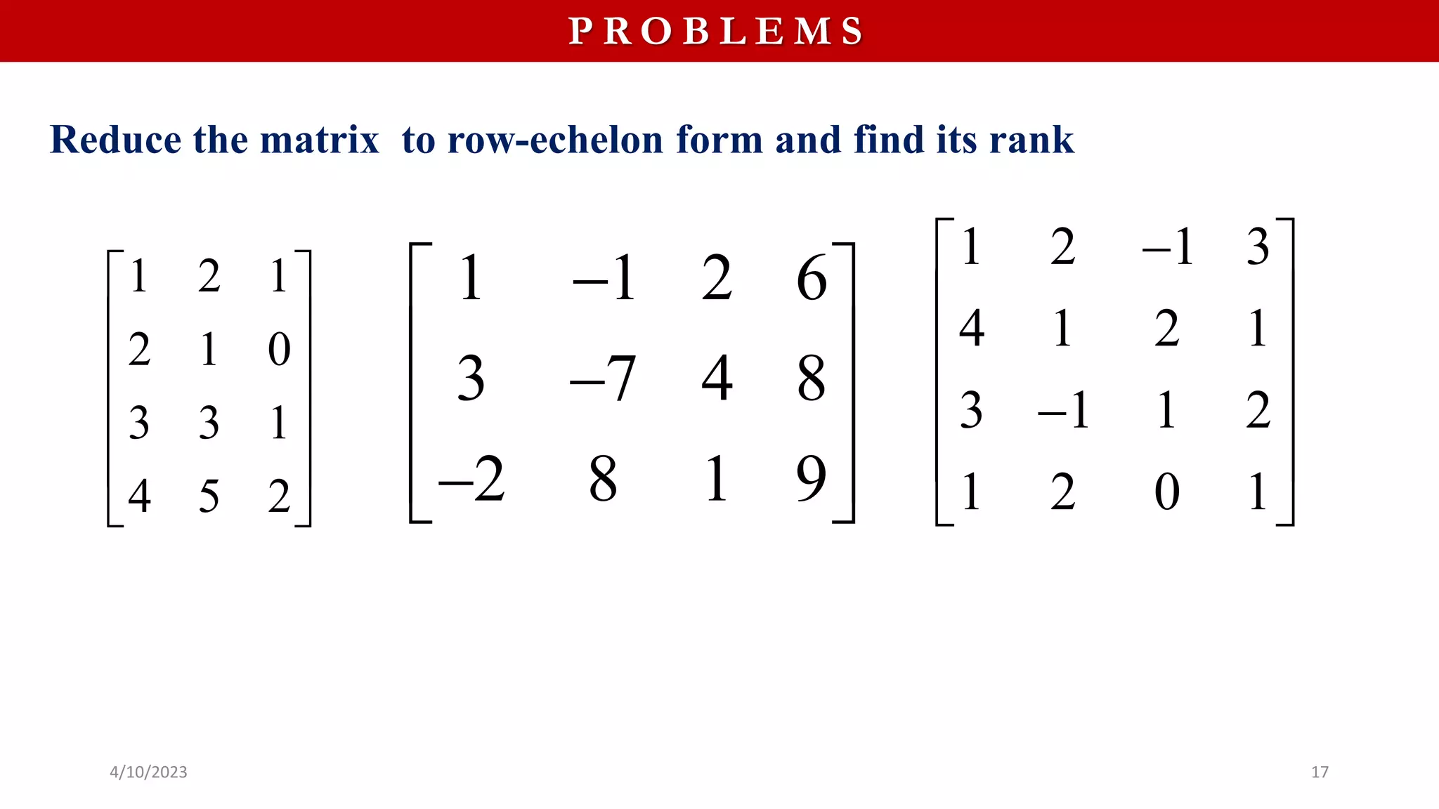 4/10/2023 17
P R O B L E M S
Reduce the matrix to row-echelon form and find its rank
1 2 1
2 1 0
3 3 1
4 5 2
 
 
 
 
 
 
1 1 2 6
3 7 4 8
2 8 1 9

 
 

 
 

 
1 2 1 3
4 1 2 1
3 1 1 2
1 2 0 1

 
 
 
 

 
 
 