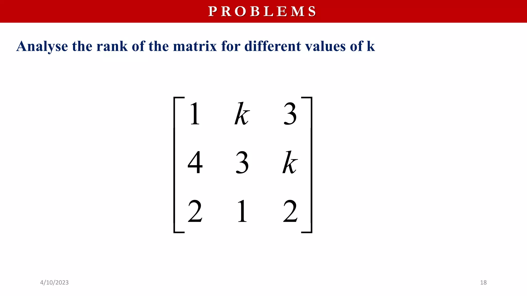 4/10/2023 18
P R O B L E M S
Analyse the rank of the matrix for different values of k
1 3
4 3
2 1 2
k
k
 
 
 
 
 
 
