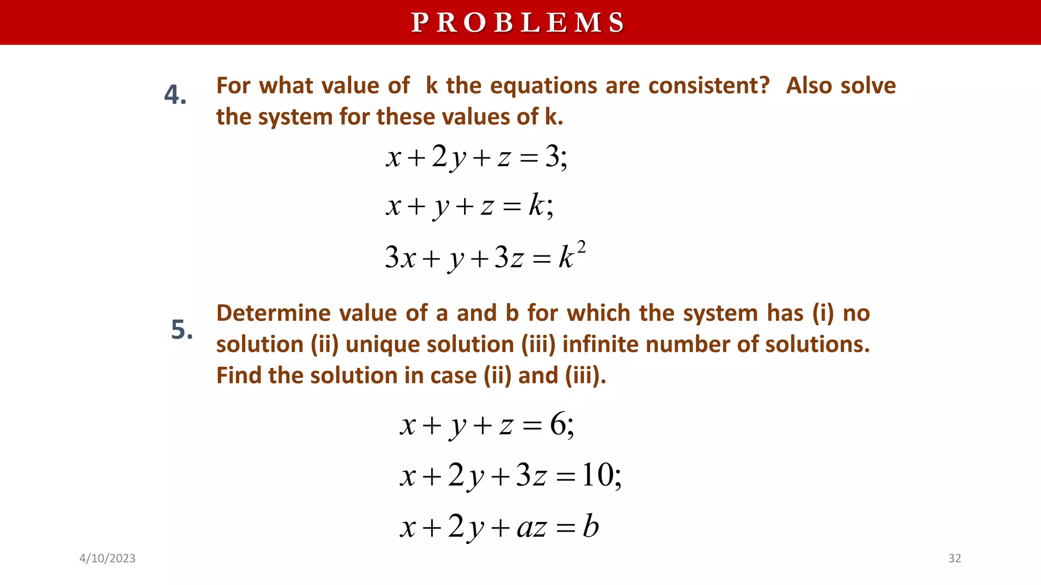 P R O B L E M S
4. For what value of k the equations are consistent? Also solve
the system for these values of k.
Determine value of a and b for which the system has (i) no
solution (ii) unique solution (iii) infinite number of solutions.
Find the solution in case (ii) and (iii).
2
2 3;
;
3 3
x y z
x y z k
x y z k
  
  
  
5.
6;
2 3 10;
2
x y z
x y z
x y az b
  
  
  
4/10/2023 32
 