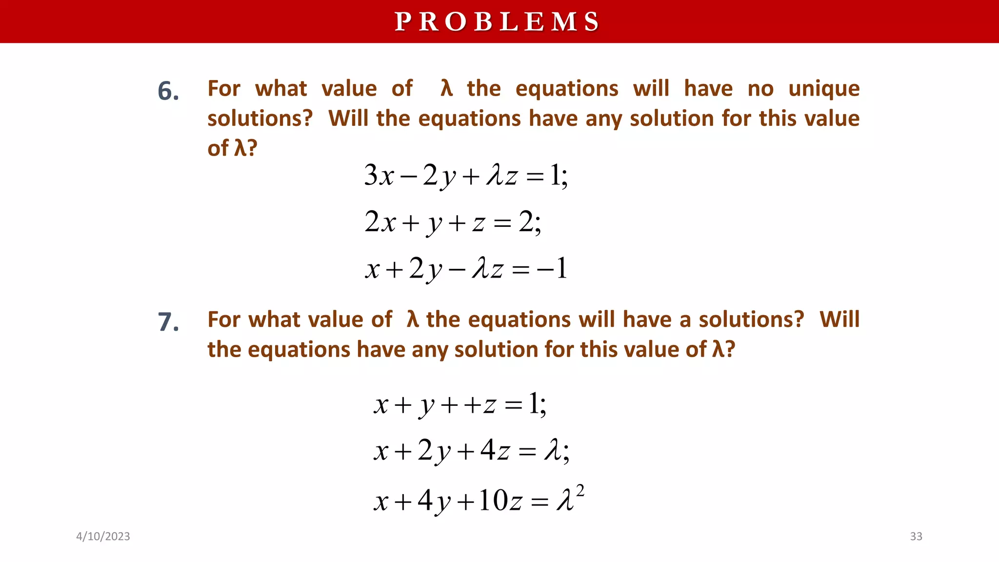 P R O B L E M S
6. For what value of λ the equations will have no unique
solutions? Will the equations have any solution for this value
of λ?
3 2 1;
2 2;
2 1
x y z
x y z
x y z


  
  
   
7. For what value of λ the equations will have a solutions? Will
the equations have any solution for this value of λ?
2
1;
2 4 ;
4 10
x y z
x y z
x y z


   
  
  
4/10/2023 33
 