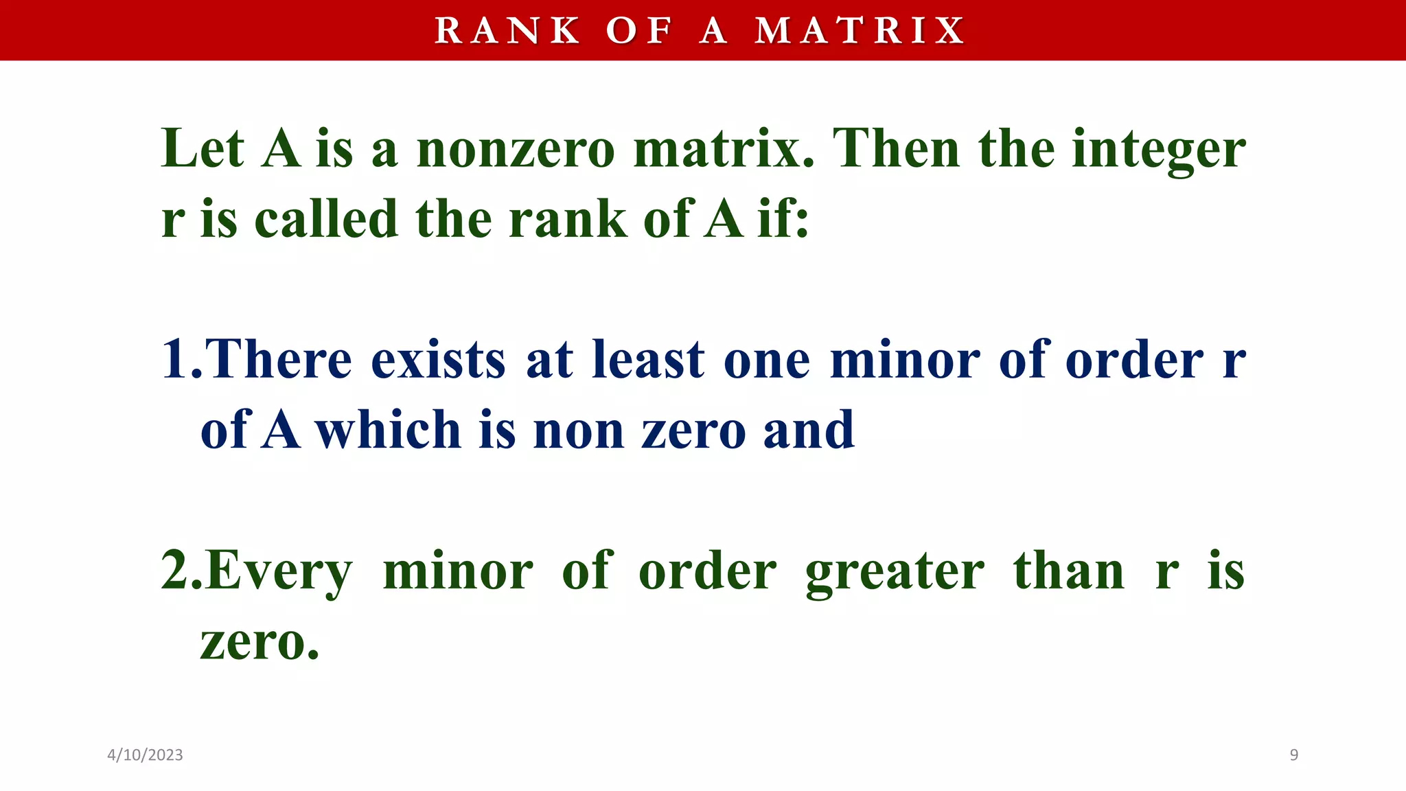 R A N K O F A M A T R I X
Let A is a nonzero matrix. Then the integer
r is called the rank of A if:
1.There exists at least one minor of order r
of A which is non zero and
2.Every minor of order greater than r is
zero.
4/10/2023 9
 