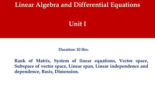 Linear Algebra and Differential Equations
Unit I
Rank of Matrix, System of linear equations, Vector space,
Subspace of vector space, Linear span, Linear independence and
dependence, Basis, Dimension.
Duration: 10 Hrs.
 