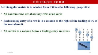 E C H E L O N F O R M
A rectangular matrix is in echelon form if it has the following properties:
• All nonzero rows are above any rows of all zeros
• Each leading entry of a row is in a column to the right of the leading entry of
the row above it
• All entries in a column below a leading entry are zeros
4/10/2023 13
 