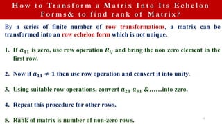 4/10/2023 15
H o w t o Tr a n s f o r m a M a t r i x I n t o I t s E c h e l o n
F o r m s & t o f i n d r a n k o f M a t r i x ?
By a series of finite number of row transformations, a matrix can be
transformed into an row echelon form which is not unique.
1. If 𝒂𝟏𝟏 is zero, use row operation 𝑹𝒊𝒋 and bring the non zero element in the
first row.
2. Now if 𝒂𝟏𝟏 ≠ 𝟏 then use row operation and convert it into unity.
3. Using suitable row operations, convert 𝒂𝟐𝟏 𝒂𝟑𝟏 &……into zero.
4. Repeat this procedure for other rows.
5. Rank of matrix is number of non-zero rows.
 