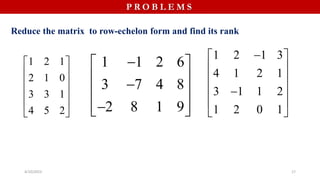 4/10/2023 17
P R O B L E M S
Reduce the matrix to row-echelon form and find its rank
1 2 1
2 1 0
3 3 1
4 5 2
 
 
 
 
 
 
1 1 2 6
3 7 4 8
2 8 1 9

 
 

 
 

 
1 2 1 3
4 1 2 1
3 1 1 2
1 2 0 1

 
 
 
 

 
 
 