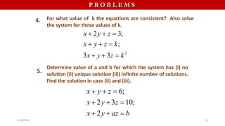 P R O B L E M S
4. For what value of k the equations are consistent? Also solve
the system for these values of k.
Determine value of a and b for which the system has (i) no
solution (ii) unique solution (iii) infinite number of solutions.
Find the solution in case (ii) and (iii).
2
2 3;
;
3 3
x y z
x y z k
x y z k
  
  
  
5.
6;
2 3 10;
2
x y z
x y z
x y az b
  
  
  
4/10/2023 32
 