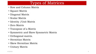 Types of Matrices
• Row and Column Matrix
• Square Matrix
• Diagonal Matrix
• Scalar Matrix
• Identity /Unit Matrix
• Zero Matrix
• Transpose of a Matrix
• Symmetric and Skew Symmetric Matrix
• Orthogonal matrix.
• Hermitian Matrix
• Skew Hermitian Matrix
• Unitary Matrix
4/10/2023 8
 