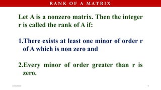 R A N K O F A M A T R I X
Let A is a nonzero matrix. Then the integer
r is called the rank of A if:
1.There exists at least one minor of order r
of A which is non zero and
2.Every minor of order greater than r is
zero.
4/10/2023 9
 