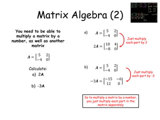 Matrix Algebra (2)
You need to be able to
multiply a matrix by a
number, as well as another
matrix
Calculate:
a) 2A
b) -3A
𝑨 =
5 2
−4 0
𝑨 =
5 2
−4 0
a)
2𝑨 =
10 4
−8 0
𝑨 =
5 2
−4 0
b)
−3𝑨 =
−15 −6
12 0
Just multiply
each part by 2
Just multiply
each part by -3
So to multiply a matrix by a number,
you just multiply each part in the
matrix separately
 