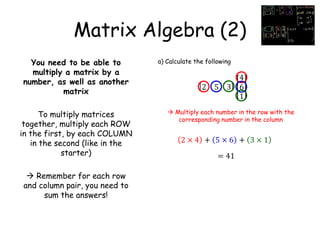 Matrix Algebra (2)
You need to be able to
multiply a matrix by a
number, as well as another
matrix
To multiply matrices
together, multiply each ROW
in the first, by each COLUMN
in the second (like in the
starter)
 Remember for each row
and column pair, you need to
sum the answers!
a) Calculate the following
2 5 3
4
6
1
 Multiply each number in the row with the
corresponding number in the column
2 × 4 + 5 × 6 + 3 × 1
= 41
 