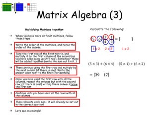 Matrix Algebra (3)
Multiplying Matrices together
 When you have more difficult matrices, follow
these steps:
 Write the order of the matrices, and hence the
order of the answer.
 Take the first row of the first matrix, and
multiply it by the first column of the second (as
you have been doing up until now). Remember these
will be added together (write the sum out first…)
 Then continue using the first row and multiply by
the next column (if there is one). Write the
answer down next to the first (horizontally)
 Once you have used the first row with all the
columns, repeat the process but with the second
row, (if there is one!) writing these answers below
the first set
 Continue until you have used all the rows with all
the columns
 Then calculate each sum – it will already be set out
in the correct position!
 Lets see an example!
Calculate the following:
5 6
3
4
1
2
1 x 2 2 x 2 1 x 2
=
5 × 3 + (6 × 4) 5 × 1 + (6 × 2)
= 39 17
 