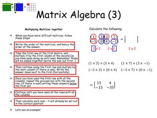 Matrix Algebra (3)
Multiplying Matrices together
 When you have more difficult matrices, follow
these steps:
 Write the order of the matrices, and hence the
order of the answer.
 Take the first row of the first matrix, and
multiply it by the first column of the second (as
you have been doing up until now). Remember these
will be added together (write the sum out first…)
 Then continue using the first row and multiply by
the next column (if there is one). Write the
answer down next to the first (horizontally)
 Once you have used the first row with all the
columns, repeat the process but with the second
row, (if there is one!) writing these answers below
the first set
 Continue until you have used all the rows with all
the columns
 Then calculate each sum – it will already be set out
in the correct position!
 Lets see an example!
Calculate the following:
1 3
−5 0
3 7
4 −1
2 x 2 2 x 2 2 x 2
=
1 × 3 + (3 × 4)
=
15 4
−15 −35
1 × 7 + (3 × −1)
−5 × 3 + (0 × 4) −5 × 7 + (0 × −1)
 