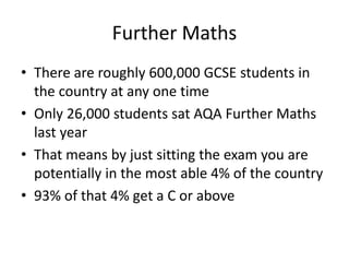 Further Maths
• There are roughly 600,000 GCSE students in
the country at any one time
• Only 26,000 students sat AQA Further Maths
last year
• That means by just sitting the exam you are
potentially in the most able 4% of the country
• 93% of that 4% get a C or above
 