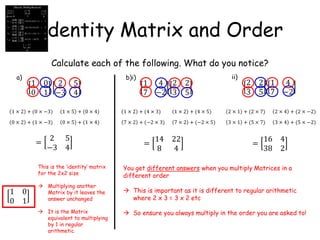 Identity Matrix and Order
Calculate each of the following. What do you notice?
1 0
0 1
2 5
−3 4
1 4
7 −2
2 2
3 5
1 4
7 −2
2 2
3 5
a) b)i) ii)
=
2 5
−3 4
1 0
0 1
This is the ‘identity’ matrix
for the 2x2 size
 Multiplying another
Matrix by it leaves the
answer unchanged
 It is the Matrix
equivalent to multiplying
by 1 in regular
arithmetic
=
14 22
8 4
=
16 4
38 2
You get different answers when you multiply Matrices in a
different order
 This is important as it is different to regular arithmetic
where 2 x 3 = 3 x 2 etc
 So ensure you always multiply in the order you are asked to!
1 × 2 + (0 × −3) 1 × 5 + (0 × 4)
0 × 2 + (1 × −3) 0 × 5 + (1 × 4)
1 × 2 + (4 × 3) 1 × 2 + (4 × 5)
7 × 2 + (−2 × 3) 7 × 2 + (−2 × 5)
2 × 1 + (2 × 7) 2 × 4 + (2 × −2)
3 × 1 + (5 × 7) 3 × 4 + (5 × −2)
 